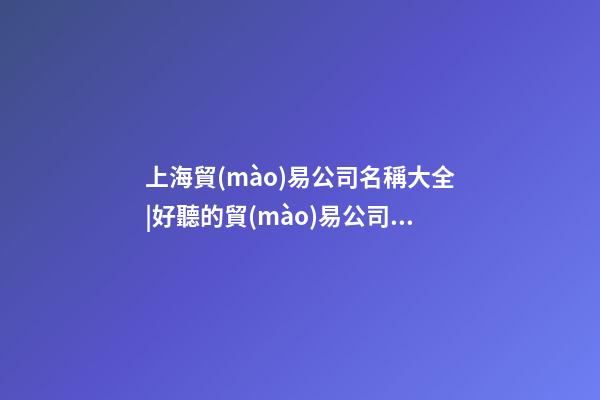 上海貿(mào)易公司名稱大全|好聽的貿(mào)易公司名稱大全-第1張-公司起名-玄機派